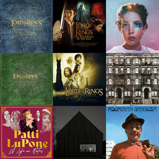 colagem de capas de álbuns em uma grade quadrada com 3 linhas e colunas.
na ordem das linhas, estão ordenadas as seguintes capas:

The Lord of the Rings: The Two Towers - The Complete Recordings
por Howard Shore

The Lord of the Rings: The Fellowship of the Ring (Original Motion Picture Soundtrack)
por Howard Shore

Manic
por Halsey

The Lord of the Rings - The Return of the King - The Complete Recordings (Limited Edition)
por Howard Shore

The Lord of the Rings: The Two Towers (Original Motion Picture Soundtrack)
por Howard Shore

Physical Graffiti (1994 Remaster)
por Led Zeppelin

A Life in Notes
por Patti LuPone

Sleep Well Beast
por The National

Adoniran Barbosa
por Adoniran Barbosa