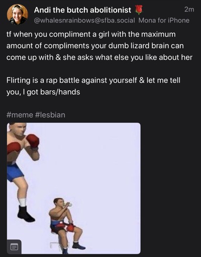 Screenshot of Mastodon post from @whalesnrainbows@sfba.social, that says:

“tf when you compliment a girl with the maximum amount of compliments your dumb lizard brain can come up with & she asks what else you like about her 

Flirting is a rap battle against yourself & let me tell you, I got bars/hands”

And includes the common “tired boxer” meme template, with a cgi boxer standing, ready to fight in the upper left corner, and then that same boxer sitting down drinking water at the bottom center of the image.