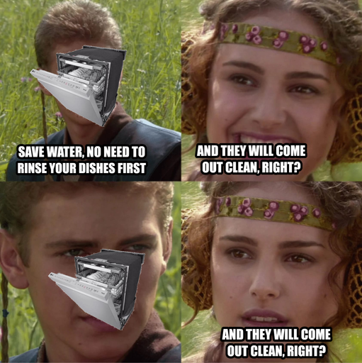 Star wars Anakin and Padme meme, with a dishwasher poorly GIMPed onto Anakin's face. Dishwasher Anakin: Save water, no need to rinse your dishes first. Padme: And they will come out clean, right? Anakin dishwasher: ... Padme: And they will come out clean, right?