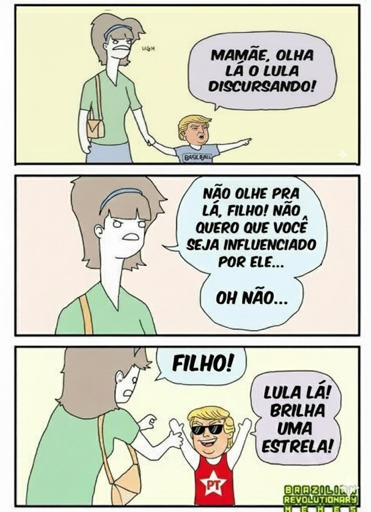 Três painéis de uma história em quadrinhos.

O primeiro painel mostra uma criança de pé na grama, olhando para fora do quadro. Uma mulher está atrás da criança, com os braços cruzados e uma expressão irritada. Há uma bola de beisebol perto de seus pés. Um balão de fala acima da mulher diz: “Ugh”. Um balão de fala acima da criança diz: “Mamãe, olha lá o Lula discursando!”.

O segundo painel mostra a criança olhando para o lado com uma expressão de preocupação. A mulher está ao lado da criança, olhando para ela com o dedo apontado para ela. Um balão de fala acima da mulher diz: “Não olhe lá, filho! Não quero que seja influenciado por ele… Oh não…”.

O terceiro painel mostra a criança olhando para o lado com um sorriso e um gesto com a mão. Um balão de fala acima da criança diz: “Filho!”. Um balão de fala ao lado da criança diz: “Lula lá brilha uma estrela!”. A criança está vestindo uma camiseta com as letras “PT” nela.

