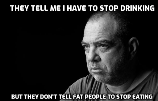 fat pensive bloke, probably Brit, staring out into the void in black and white, with the caption "They tell me I have to stop drinking", then underneath, "But they don't tell fat people to stop eating". Sorry about your blindness.
