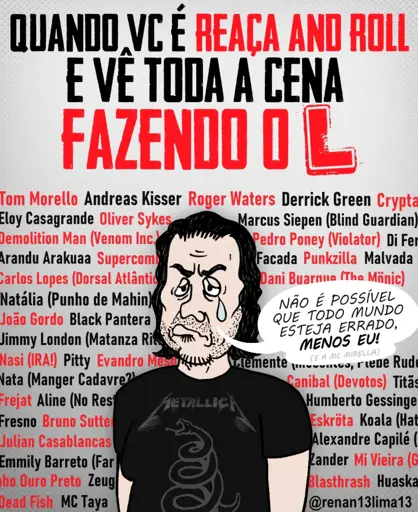 Texto no Topo:
No topo da imagem, há um texto grande, em letras maiúsculas, estilo stencil, alternando entre as cores preta e vermelha. O texto diz:
"QUANDO VC É REAÇA AND ROLL
E VÊ TODA A CENA
FAZENDO O L"
A letra "L" final é gigante, vermelha.

Fundo da Imagem:
Atrás do personagem principal, ocupando toda a extensão da imagem, há uma "parede" de nomes de artistas e bandas da cena do rock, metal e punk. Os nomes estão escritos em uma fonte simples, alternando entre vermelho e preto. 
Entre os nomes listados, é possível ler vários artistas brasileiros e internacionais, como: Tom Morello, Andreas Kisser, Roger Waters, Derrick Green, Eloy Casagrande, Oliver Sykes, Marcus Siepen, Pitty, Evandro Mesquita, Nasi, Jimmy London, Natália (da banda Punho de Mahin), entre muitos outros. A grande quantidade de nomes visa ilustrar "toda a cena" musical.

O Personagem:
No centro e na parte inferior da imagem, há uma caricatura de um homem.

· Aparência: Ele tem cabelos pretos e compridos, barba rala e expressão facial de choro, com um olho marejado e uma lágrima grossa e explícita descendo pelo rosto. Ele parece desolado e desamparado.
· Vestuário: Ele veste uma camiseta preta com a estampa clássica da banda Metallica, especificamente a cobra enrolada em um escudo (do álbum "Black Album").

Balão de Fala:
Saindo da boca do personagem, à direita, há um balão de fala branco. O texto dentro dele, escrito em letra cursiva preta, diz:
"NÃO É POSSÍVEL QUE TODO MUNDO ESTEJA ERRADO, MENOS EU!"
Logo abaixo, em letra menor e entre parênteses, há uma piada adicional: "(E A MC MIRELLA)".

Marca d'água:
No canto inferior direito, há o arroba do criador da arte: "@renan13lima13".