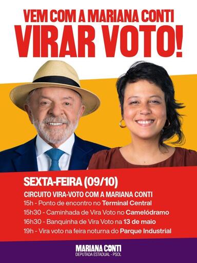 Cartaz com foto de Lula e Mariana Conti

VEM COM A MARIANA CONTI VIRAR VOTO!

Sexta, 09/10,
15h – Terminal Central
15h30 – Caminhada pelo Camelódromo
16h30 – 13 de maio
19h – Feira noturna do Parque Industrial

MARIANA CONTI
DEPUTADA ESTADUAL – PSOL
