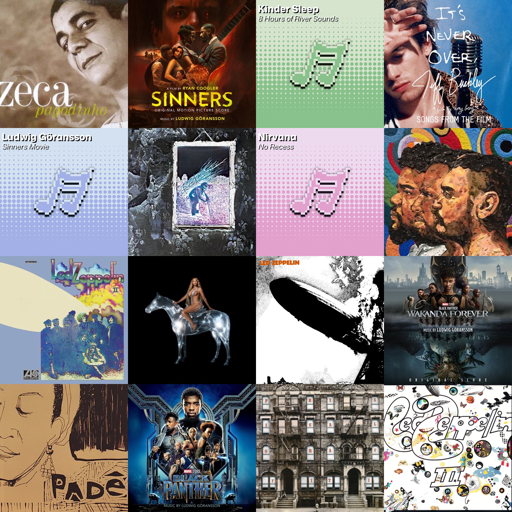 descrição de imagem:

colagem de capas de álbuns em uma grade quadrada com 4 linhas e colunas.
na ordem das linhas, estão ordenadas as seguintes capas:

O Melhor De Zeca Pagodinho
por Zeca Pagodinho

Sinners (Original Motion Picture Score)
por Ludwig Göransson

8 Hours of River Sounds
por Kinder Sleep

Jeff Buckley: It's Never Over - Songs From the Film
por Jeff Buckley

Sinners Movie
por Ludwig Göransson

Led Zeppelin IV (Deluxe Edition)
por Led Zeppelin

No Recess
por Nirvana

CRIOLO, AMARO E DINO
por Criolo

Led Zeppelin II (Deluxe Edition)
por Led Zeppelin

RENAISSANCE
por Beyoncé

Led Zeppelin (Remaster)
por Led Zeppelin

Black Panther: Wakanda Forever (Original Score)
por Ludwig Göransson

Padê
por Juçara Marçal e Kiko Dinucci

Black Panther (Original Score)
por Ludwig Göransson

Physical Graffiti (1994 Remaster)
por Led Zeppelin

Led Zeppelin III (Remaster)
por Led Zeppelin