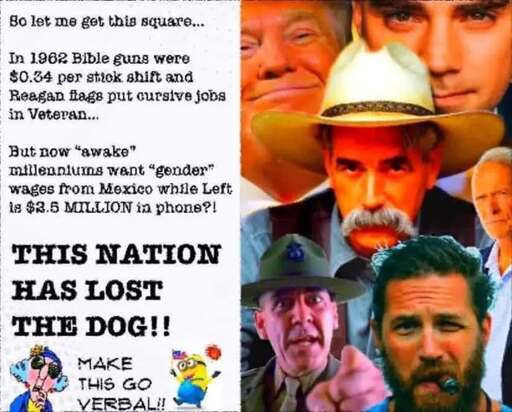 right half of the image is a collage of images including Gunnery Sergeant Hartman (R. Lee Ermey), The Stranger (Sam Elliott), Donald Trump, Tom Hardy smoking a cigar, and two others I don't recognize (one is maybe Ben Shapiro?). the left half of the meme contains this text: So let me get this square... In 1962 Bible guns were $0.34 per stick shift and Reagan flags put cursive jobs in Veteran... But now “awake” millennliums want “gender” wages from Mexico while Left is $2.5 MILLION in phone?! THIS NATION HAS LOST THE DOG!! MAKE THIS GO VERBAL!!